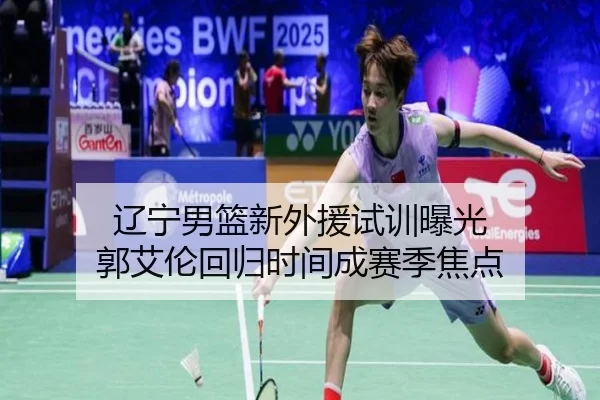 辽宁男篮新外援试训曝光 郭艾伦回归时间成赛季焦点