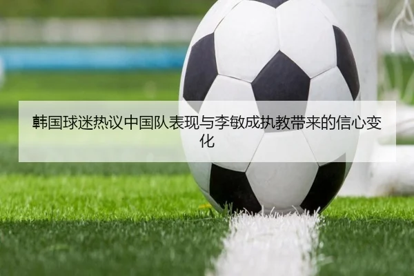 韩国球迷热议中国队表现与李敏成执教带来的信心变化
